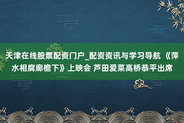 天津在线股票配资门户_配资资讯与学习导航 《萍水相腐廊檐下》上映会 芦田爱菜高桥恭平出席