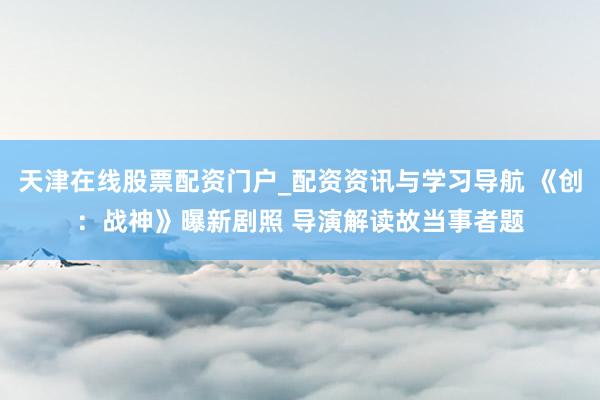 天津在线股票配资门户_配资资讯与学习导航 《创：战神》曝新剧照 导演解读故当事者题
