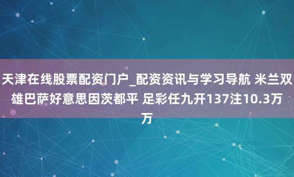 天津在线股票配资门户_配资资讯与学习导航 米兰双雄巴萨好意思因茨都平 足彩任九开137注10.3万