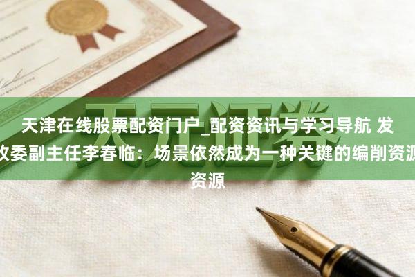 天津在线股票配资门户_配资资讯与学习导航 发改委副主任李春临：场景依然成为一种关键的编削资源