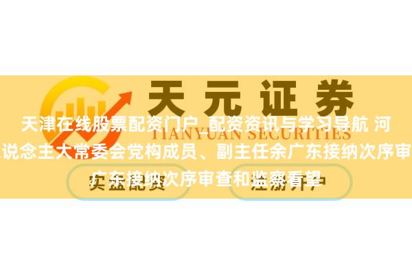 天津在线股票配资门户_配资资讯与学习导航 河南省南阳市东说念主大常委会党构成员、副主任余广东接纳次序审查和监察看望