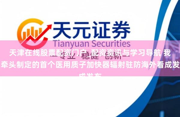 天津在线股票配资门户_配资资讯与学习导航 我国牵头制定的首个医用质子加快器辐射驻防海外看成发布
