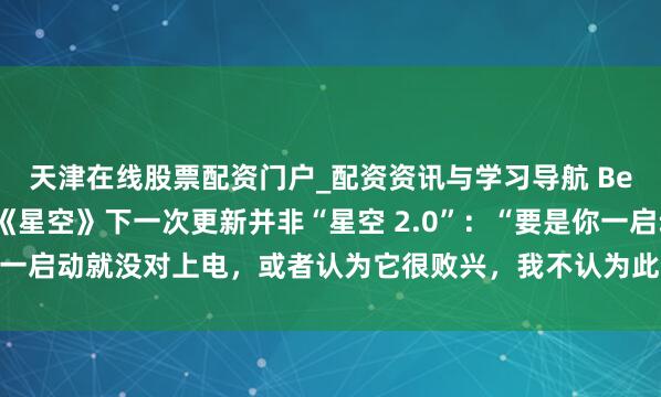 天津在线股票配资门户_配资资讯与学习导航 Bethesda主宰阐述：《星空》下一次更新并非“星空 2.0”：“要是你一启动就没对上电，或者认为它很败兴，我不认为此次更新能改变这小数”