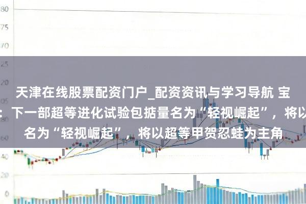 天津在线股票配资门户_配资资讯与学习导航 宝可梦集换式卡牌游戏:下一部超等进化试验包掂量名为“轻视崛起”,将以超等甲贺忍蛙为主角